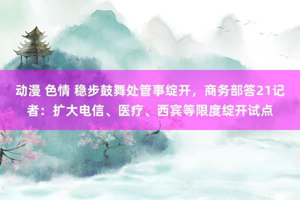 动漫 色情 稳步鼓舞处管事绽开，商务部答21记者：扩大电信、医疗、西宾等限度绽开试点