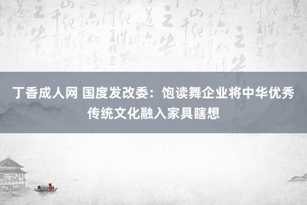 丁香成人网 国度发改委：饱读舞企业将中华优秀传统文化融入家具瞎想