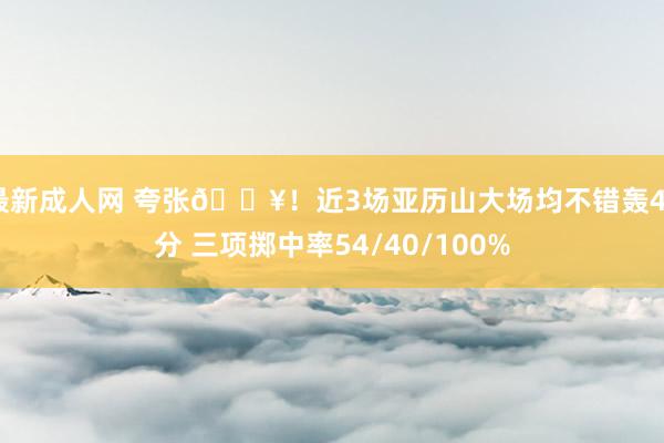最新成人网 夸张🔥！近3场亚历山大场均不错轰44分 三项掷中率54/40/100%