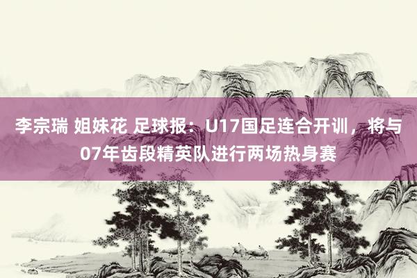 李宗瑞 姐妹花 足球报：U17国足连合开训，将与07年齿段精英队进行两场热身赛