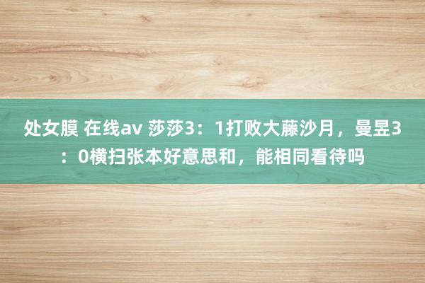 处女膜 在线av 莎莎3：1打败大藤沙月，曼昱3：0横扫张本好意思和，能相同看待吗