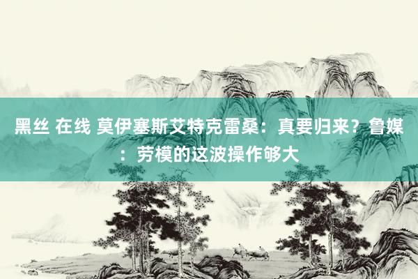 黑丝 在线 莫伊塞斯艾特克雷桑：真要归来？鲁媒：劳模的这波操作够大