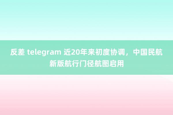 反差 telegram 近20年来初度协调，中国民航新版航行门径航图启用