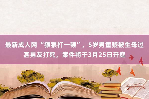 最新成人网 “狠狠打一顿”，5岁男童疑被生母过甚男友打死，案件将于3月25日开庭