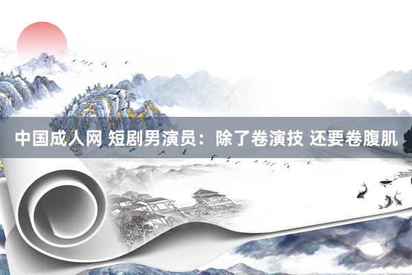 中国成人网 短剧男演员：除了卷演技 还要卷腹肌