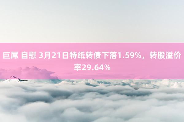 巨屌 自慰 3月21日特纸转债下落1.59%，转股溢价率29.64%