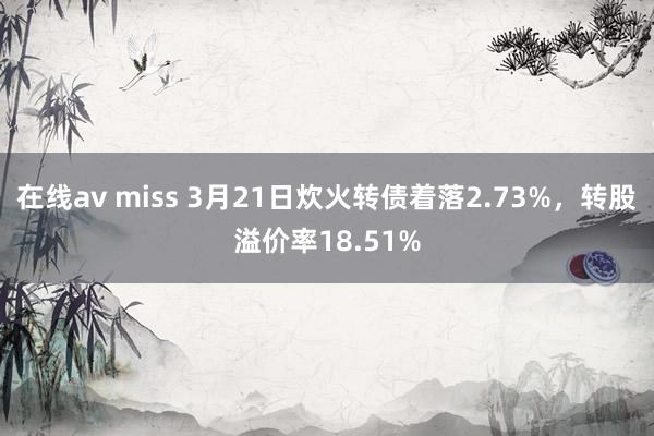 在线av miss 3月21日炊火转债着落2.73%，转股溢价率18.51%