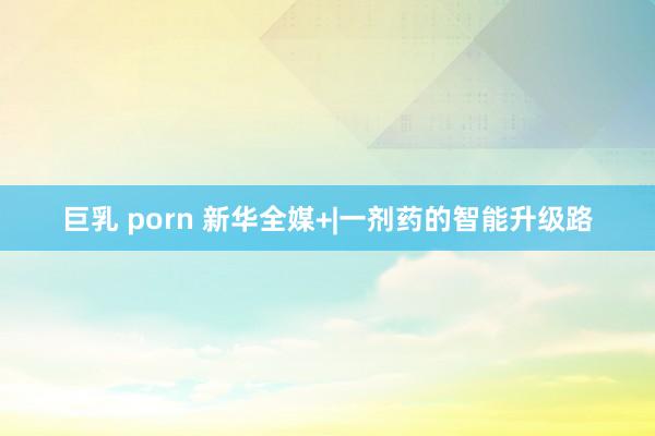 巨乳 porn 新华全媒+|一剂药的智能升级路