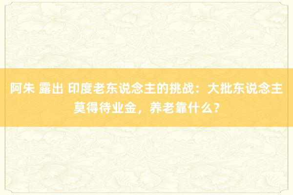阿朱 露出 印度老东说念主的挑战：大批东说念主莫得待业金，养老靠什么？