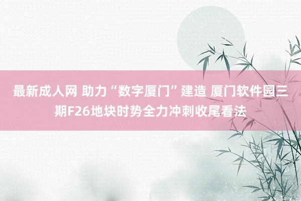 最新成人网 助力“数字厦门”建造 厦门软件园三期F26地块时势全力冲刺收尾看法