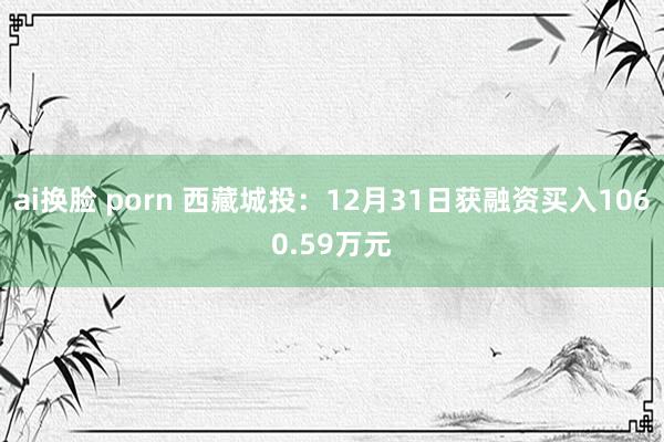 ai换脸 porn 西藏城投：12月31日获融资买入1060.59万元