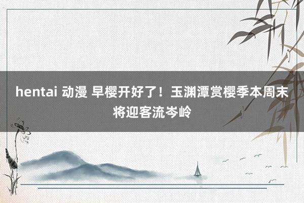 hentai 动漫 早樱开好了！玉渊潭赏樱季本周末将迎客流岑岭