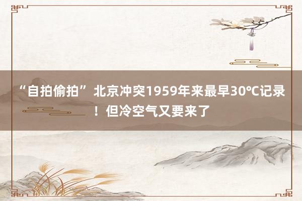 “自拍偷拍” 北京冲突1959年来最早30℃记录！但冷空气又要来了
