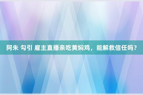 阿朱 勾引 雇主直播亲吃黄焖鸡，能解救信任吗？