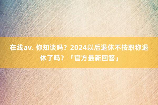 在线av. 你知谈吗？2024以后退休不按职称退休了吗？「官方最新回答」