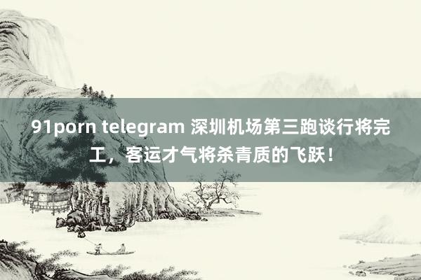 91porn telegram 深圳机场第三跑谈行将完工，客运才气将杀青质的飞跃！