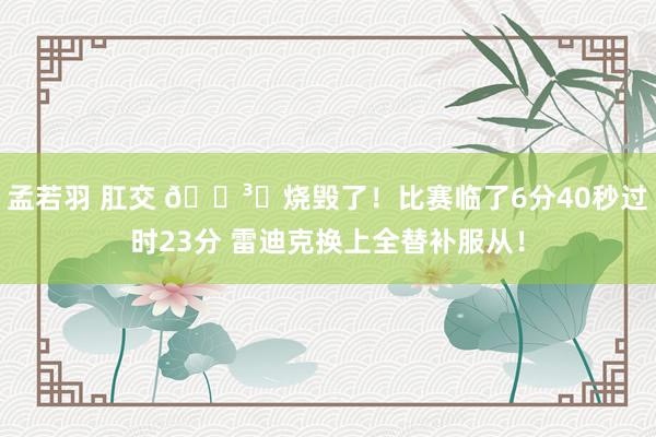 孟若羽 肛交 🏳️烧毁了！比赛临了6分40秒过时23分 雷迪克换上全替补服从！