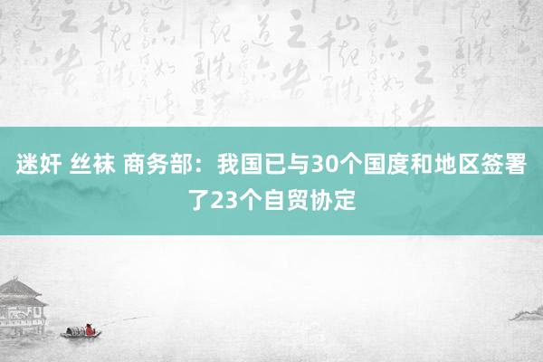 迷奸 丝袜 商务部：我国已与30个国度和地区签署了23个自贸协定