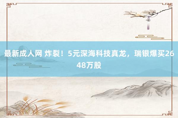 最新成人网 炸裂！5元深海科技真龙，瑞银爆买2648万股