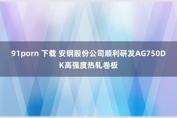 91porn 下载 安钢股份公司顺利研发AG750DK高强度热轧卷板