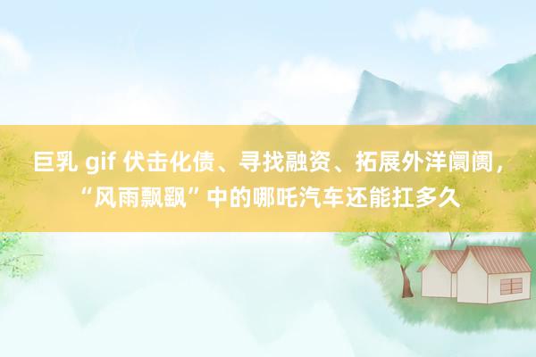巨乳 gif 伏击化债、寻找融资、拓展外洋阛阓，“风雨飘飖”中的哪吒汽车还能扛多久