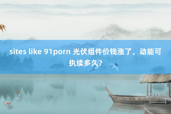 sites like 91porn 光伏组件价钱涨了，动能可执续多久？