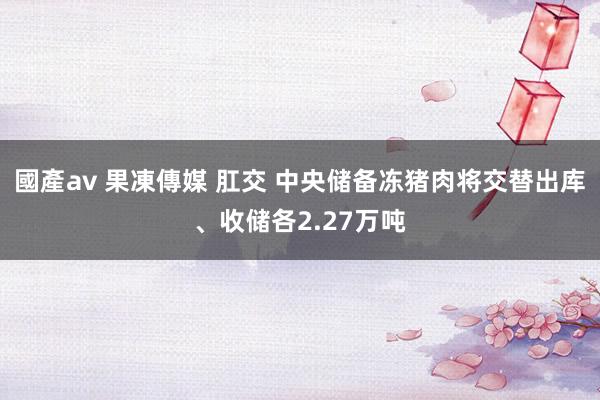 國產av 果凍傳媒 肛交 中央储备冻猪肉将交替出库、收储各2.27万吨