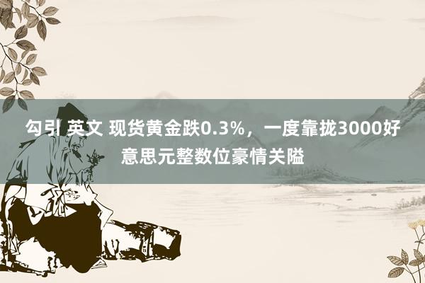 勾引 英文 现货黄金跌0.3%，一度靠拢3000好意思元整数位豪情关隘