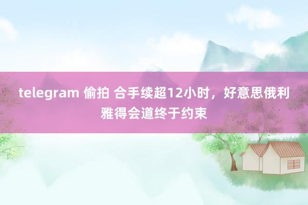 telegram 偷拍 合手续超12小时，好意思俄利雅得会道终于约束