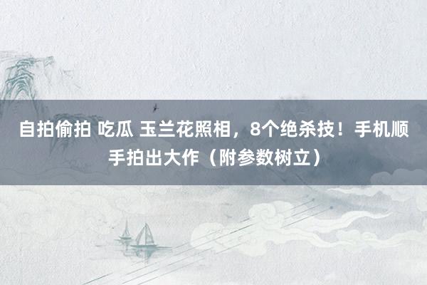 自拍偷拍 吃瓜 玉兰花照相，8个绝杀技！手机顺手拍出大作（附参数树立）