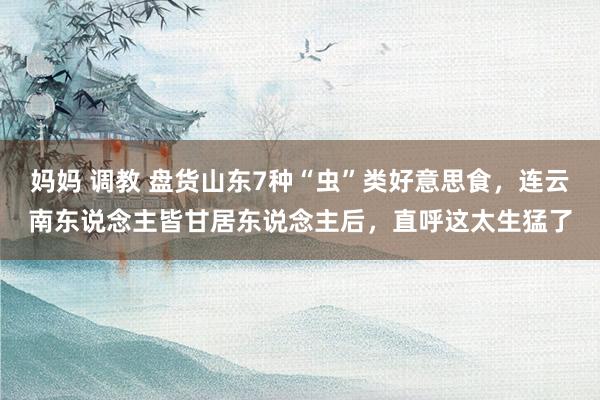 妈妈 调教 盘货山东7种“虫”类好意思食，连云南东说念主皆甘居东说念主后，直呼这太生猛了