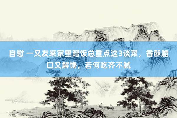 自慰 一又友来家里蹭饭总重点这3谈菜，香酥脆口又解馋，若何吃齐不腻
