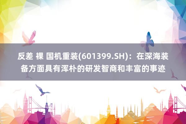 反差 裸 国机重装(601399.SH)：在深海装备方面具有浑朴的研发智商和丰富的事迹