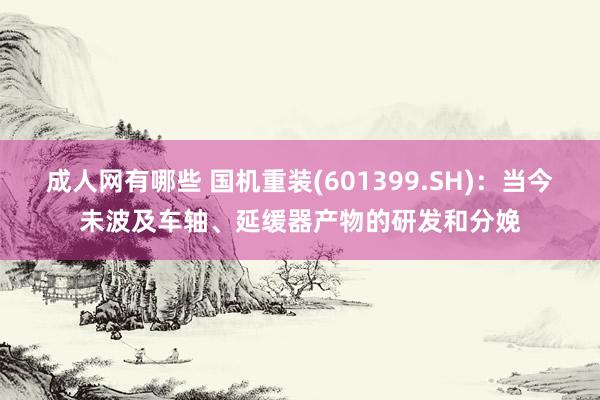 成人网有哪些 国机重装(601399.SH)：当今未波及车轴、延缓器产物的研发和分娩