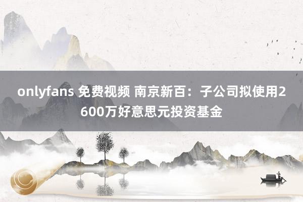onlyfans 免费视频 南京新百：子公司拟使用2600万好意思元投资基金