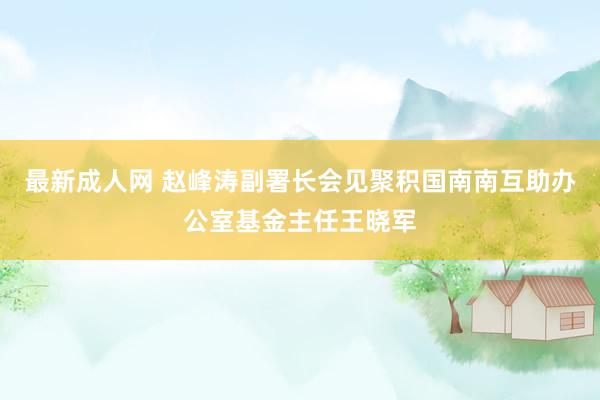 最新成人网 赵峰涛副署长会见聚积国南南互助办公室基金主任王晓军
