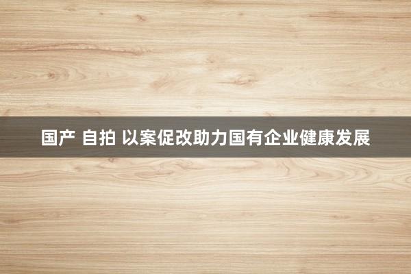 国产 自拍 以案促改助力国有企业健康发展