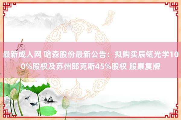 最新成人网 哈森股份最新公告：拟购买辰瓴光学100%股权及苏州郎克斯45%股权 股票复牌