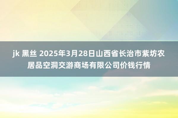 jk 黑丝 2025年3月28日山西省长治市紫坊农居品空洞交游商场有限公司价钱行情