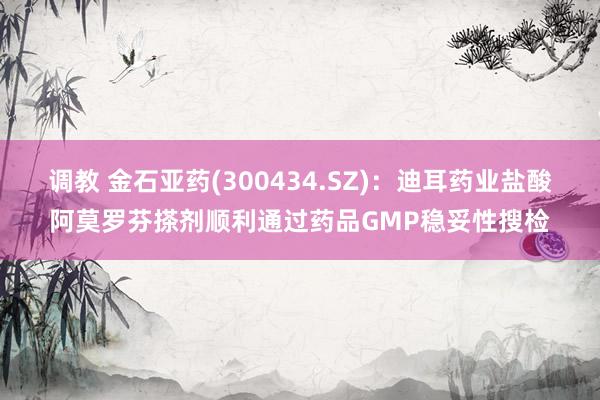调教 金石亚药(300434.SZ)：迪耳药业盐酸阿莫罗芬搽剂顺利通过药品GMP稳妥性搜检