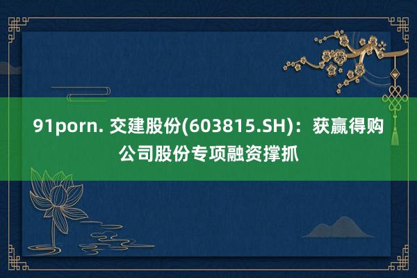 91porn. 交建股份(603815.SH)：获赢得购公司股份专项融资撑抓