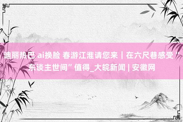 迪丽热巴 ai换脸 春游江淮请您来｜在六尺巷感受“东谈主世间”值得_大皖新闻 | 安徽网