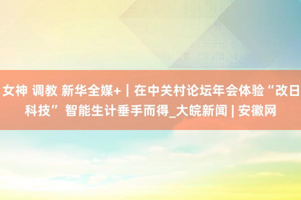 女神 调教 新华全媒+｜在中关村论坛年会体验“改日科技” 智能生计垂手而得_大皖新闻 | 安徽网