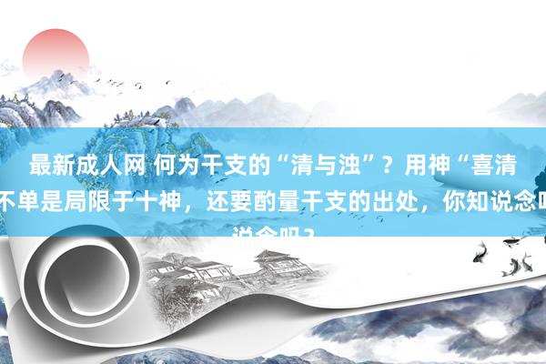 最新成人网 何为干支的“清与浊”？用神“喜清”不单是局限于十神，还要酌量干支的出处，你知说念吗？