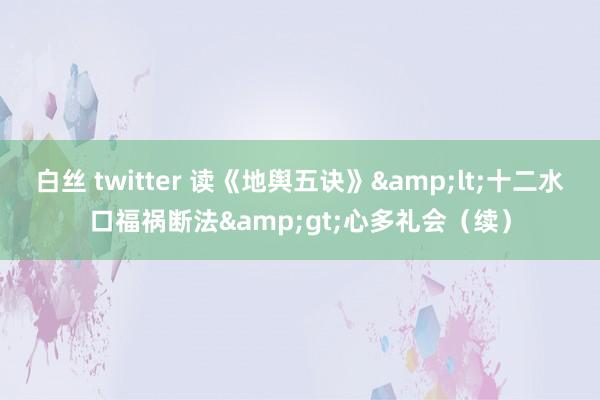 白丝 twitter 读《地舆五诀》&lt;十二水口福祸断法&gt;心多礼会（续）