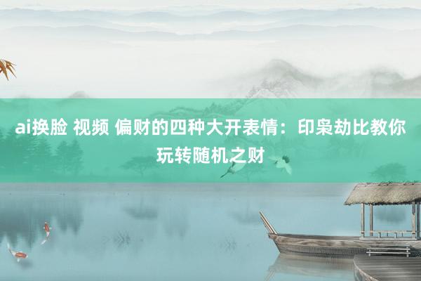 ai换脸 视频 偏财的四种大开表情：印枭劫比教你玩转随机之财