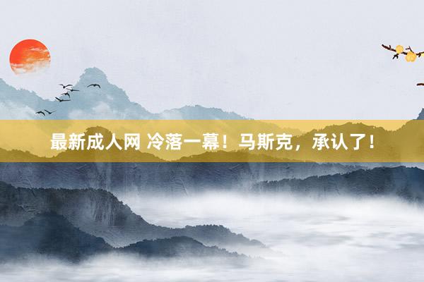 最新成人网 冷落一幕！马斯克，承认了！