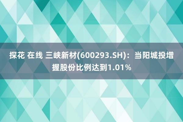 探花 在线 三峡新材(600293.SH)：当阳城投增握股份比例达到1.01%